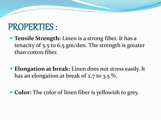 PROPERTIES :
 Tensile Strength: Linen is a strong fiber. It has a
tenacity of 5.5 to 6.5 gm/den. The strength is greater
than cotton fiber.
 Elongation at break: Linen does not stress easily. It
has an elongation at break of 2.7 to 3.5 %.
 Color: The color of linen fiber is yellowish to grey.
 