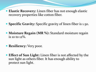  Elastic Recovery: Linen fiber has not enough elastic
recovery properties like cotton fiber.
 Specific Gravity: Specific gravity of linen fiber is 1.50.
 Moisture Regain (MR %): Standard moisture regain
is 10 to 12%.
 Resiliency: Very poor.
 Effect of Sun Light: Linen fiber is not affected by the
sun light as others fiber. It has enough ability to
protect sun light.
 