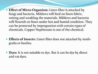  Effect of Micro Organism: Linen fiber is attacked by
fungi and bacteria. Mildews will feed on linen fabric,
rotting and weakling the materials. Mildews and bacteria
will flourish on linen under hot and humid condition. They
can be protected by impregnation with certain types of
chemicals. Copper Nepthenate is one of the chemical.
 Effects of Insects: Linen fiber does not attacked by moth-
grubs or beetles.
 Dyes: It is not suitable to dye. But it can be dye by direct
and vat dyes.
 