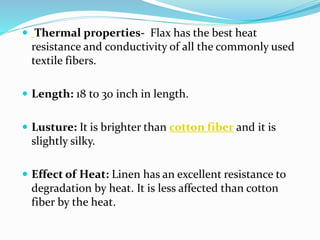  Thermal properties- Flax has the best heat
resistance and conductivity of all the commonly used
textile fibers.
 Length: 18 to 30 inch in length.
 Lusture: It is brighter than cotton fiber and it is
slightly silky.
 Effect of Heat: Linen has an excellent resistance to
degradation by heat. It is less affected than cotton
fiber by the heat.
 