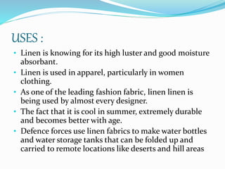 USES :
• Linen is knowing for its high luster and good moisture
absorbant.
• Linen is used in apparel, particularly in women
clothing.
• As one of the leading fashion fabric, linen linen is
being used by almost every designer.
• The fact that it is cool in summer, extremely durable
and becomes better with age.
• Defence forces use linen fabrics to make water bottles
and water storage tanks that can be folded up and
carried to remote locations like deserts and hill areas
 