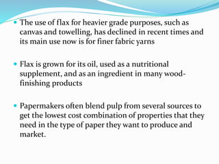  The use of flax for heavier grade purposes, such as
canvas and towelling, has declined in recent times and
its main use now is for finer fabric yarns
 Flax is grown for its oil, used as a nutritional
supplement, and as an ingredient in many wood-
finishing products
 Papermakers often blend pulp from several sources to
get the lowest cost combination of properties that they
need in the type of paper they want to produce and
market.
 