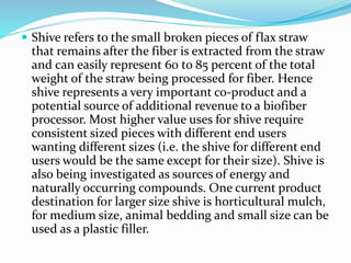  Shive refers to the small broken pieces of flax straw
that remains after the fiber is extracted from the straw
and can easily represent 60 to 85 percent of the total
weight of the straw being processed for fiber. Hence
shive represents a very important co-product and a
potential source of additional revenue to a biofiber
processor. Most higher value uses for shive require
consistent sized pieces with different end users
wanting different sizes (i.e. the shive for different end
users would be the same except for their size). Shive is
also being investigated as sources of energy and
naturally occurring compounds. One current product
destination for larger size shive is horticultural mulch,
for medium size, animal bedding and small size can be
used as a plastic filler.
 