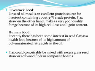  Livestock Feed:
Linseed oil meal is an excellent protein source for
livestock containing about 35% crude protein. Flax
straw on the other hand, makes a very poor quality
forage because of its high cellulose and lignin content.
Human Food:
Recently there has been some interest in seed flax as a
health food because of its high amount of
polyunsaturated fatty acids in the oil.
 Flax could conceivably be mixed with excess grass seed
straw or softwood fiber in composite boards
 