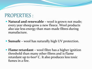 PROPERTIES :
 Natural and renewable – wool is grown not made;
every year sheep grow a new fleece. Wool products
also use less energy than man-made fibres during
manufacture.
 Sunsafe – wool has naturally high UV protection.
 Flame retardant – wool fibre has a higher ignition
threshold than many other fibres and is flame
retardant up to 600º C. It also produces less toxic
fumes in a fire.
 