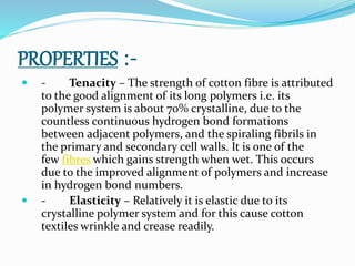 PROPERTIES :-
 - Tenacity – The strength of cotton fibre is attributed
to the good alignment of its long polymers i.e. its
polymer system is about 70% crystalline, due to the
countless continuous hydrogen bond formations
between adjacent polymers, and the spiraling fibrils in
the primary and secondary cell walls. It is one of the
few fibres which gains strength when wet. This occurs
due to the improved alignment of polymers and increase
in hydrogen bond numbers.
 - Elasticity – Relatively it is elastic due to its
crystalline polymer system and for this cause cotton
textiles wrinkle and crease readily.
 