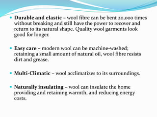  Durable and elastic – wool fibre can be bent 20,000 times
without breaking and still have the power to recover and
return to its natural shape. Quality wool garments look
good for longer.
 Easy care – modern wool can be machine-washed;
retaining a small amount of natural oil, wool fibre resists
dirt and grease.
 Multi-Climatic – wool acclimatizes to its surroundings.
 Naturally insulating – wool can insulate the home
providing and retaining warmth, and reducing energy
costs.
 