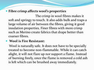  Fibre crimp affects wool’s properties
The crimp in wool fibres makes it
soft and springy to touch. It also adds bulk and traps a
large volume of air between the fibres, giving it good
insulation properties. Finer fibres with more crimp
such as Merino create fabrics that drape better than
coarser fibres.
 Wool is Fire Resistant:
Wool is naturally safe. It does not have to be specially
treated to become non-flammable. While it can catch
alight, it will not flare up nor support a flame. Instead
of burning freely, once the flame is removed a cold ash
is left which can be brushed away immediately.
 