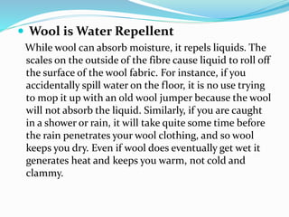  Wool is Water Repellent
While wool can absorb moisture, it repels liquids. The
scales on the outside of the fibre cause liquid to roll off
the surface of the wool fabric. For instance, if you
accidentally spill water on the floor, it is no use trying
to mop it up with an old wool jumper because the wool
will not absorb the liquid. Similarly, if you are caught
in a shower or rain, it will take quite some time before
the rain penetrates your wool clothing, and so wool
keeps you dry. Even if wool does eventually get wet it
generates heat and keeps you warm, not cold and
clammy.
 