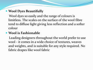  Wool Dyes Beautifully
Wool dyes so easily and the range of colours is
limitless. The scales on the surface of the wool fibre
tend to diffuse light giving less reflection and a softer
colour
 Wool is Fashionable
Leading designers throughout the world prefer to use
wool - it comes in a wide choice of textures, weaves
and weights, and is suitable for any style required. No
fabric drapes like wool fabric
 