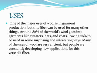 USES
 One of the major uses of wool is in garment
production, but this fiber can be used for many other
things. Around 80% of the world's wool goes into
garments like sweaters, hats, and coats, leaving 20% to
be used in some surprising and interesting ways. Many
of the uses of wool are very ancient, but people are
constantly developing new applications for this
versatile fiber.
 