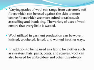  Varying grades of wool can range from extremely soft
fibers which can be used against the skin to more
coarse fibers which are more suited to tasks such
as stuffing and insulating. The variety of uses of wool
ensure that every little is wasted.
 Wool utilized in garment production can be woven,
knitted, crocheted, felted, and worked in other ways.
 In addition to being used as a fabric for clothes such
as sweaters, hats, pants, coats, and scarves, wool can
also be used for embroidery and other threadwork
 