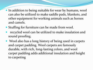  In addition to being suitable for wear by humans, wool
can also be utilized to make saddle pads, blankets, and
other equipment for working animals such as horses
and camels.
 Stuffing for furniture can be made from wool.
 recycled wool can be utilized to make insulation and
sound proofing.
 Wool also has a long history of being used in carpets
and carpet padding. Wool carpets are famously
durable, with rich, long-lasting colors, and wool
carpet padding adds additional insulation and height
to carpeting
 