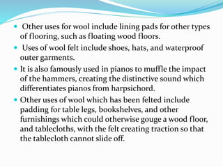  Other uses for wool include lining pads for other types
of flooring, such as floating wood floors.
 Uses of wool felt include shoes, hats, and waterproof
outer garments.
 It is also famously used in pianos to muffle the impact
of the hammers, creating the distinctive sound which
differentiates pianos from harpsichord.
 Other uses of wool which has been felted include
padding for table legs, bookshelves, and other
furnishings which could otherwise gouge a wood floor,
and tablecloths, with the felt creating traction so that
the tablecloth cannot slide off.
 
