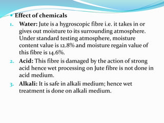  Effect of chemicals
1. Water: Jute is a hygroscopic fibre i.e. it takes in or
gives out moisture to its surrounding atmosphere.
Under standard testing atmosphere, moisture
content value is 12.8% and moisture regain value of
this fibre is 14.6%.
2. Acid: This fibre is damaged by the action of strong
acid hence wet processing on Jute fibre is not done in
acid medium.
3. Alkali: It is safe in alkali medium; hence wet
treatment is done on alkali medium.
 