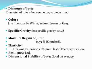  Diameter of Jute:
Diameter of jute is between 0.015 to 0.002 mm.
 Color :
Jute fiber can be White, Yellow, Brown or Grey.
 Specific Gravity: Its specific gravity is 1.48
 Moisture Regain of Jute:
 13.75 % (Standard).
 Elasticity:
 Breaking Extension 1.8% and Elastic Recovery very low.
 Resiliency: Bad.
 Dimensional Stability of Jute: Good on average
 