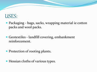 USES:
 Packaging - bags, sacks, wrapping material ie cotton
packs and wool packs.
 Geotextiles - landfill covering, embankment
reinforcement.
 Protection of rooting plants.
 Hessian cloths of various types.
 