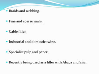  Braids and webbing.
 Fine and coarse yarns.
 Cable filler.
 Industrial and domestic twine.
 Specialist pulp and paper.
 Recently being used as a filler with Abaca and Sisal.
 