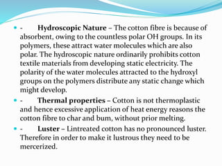  - Hydroscopic Nature – The cotton fibre is because of
absorbent, owing to the countless polar OH groups. In its
polymers, these attract water molecules which are also
polar. The hydroscopic nature ordinarily prohibits cotton
textile materials from developing static electricity. The
polarity of the water molecules attracted to the hydroxyl
groups on the polymers distribute any static change which
might develop.
 - Thermal properties – Cotton is not thermoplastic
and hence excessive application of heat energy reasons the
cotton fibre to char and bum, without prior melting.
 - Luster – Lintreated cotton has no pronounced luster.
Therefore in order to make it lustrous they need to be
mercerized.
 