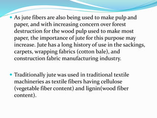  As jute fibers are also being used to make pulp and
paper, and with increasing concern over forest
destruction for the wood pulp used to make most
paper, the importance of jute for this purpose may
increase. Jute has a long history of use in the sackings,
carpets, wrapping fabrics (cotton bale), and
construction fabric manufacturing industry.
 Traditionally jute was used in traditional textile
machineries as textile fibers having cellulose
(vegetable fiber content) and lignin(wood fiber
content).
 