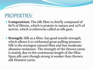 PROPERTIES:
 Composition: The silk fibre is chiefly composed of
80% of fibroin, which is protein in nature and 20% of
sericin, which is otherwise called as silk gum.
 Strength: Silk as a fibre, has good tensile strength,
which allows it to withstand great pulling pressure.
Silk is the strongest natural fibre and has moderate
abrasion resistance. The strength of the thrown yarns
is mainly due to the continuous length of the fibre.
Spun silk yarn though strong is weaker than thrown
silk filament yarns.
 