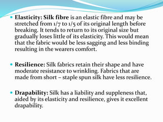  Elasticity: Silk fibre is an elastic fibre and may be
stretched from 1/7 to 1/5 of its original length before
breaking. It tends to return to its original size but
gradually loses little of its elasticity. This would mean
that the fabric would be less sagging and less binding
resulting in the wearers comfort.
 Resilience: Silk fabrics retain their shape and have
moderate resistance to wrinkling. Fabrics that are
made from short – staple spun silk have less resilience.
 Drapability: Silk has a liability and suppleness that,
aided by its elasticity and resilience, gives it excellent
drapability.
 