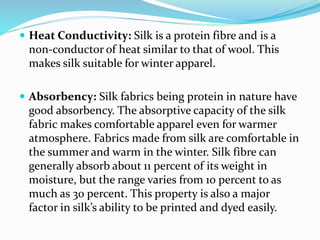  Heat Conductivity: Silk is a protein fibre and is a
non-conductor of heat similar to that of wool. This
makes silk suitable for winter apparel.
 Absorbency: Silk fabrics being protein in nature have
good absorbency. The absorptive capacity of the silk
fabric makes comfortable apparel even for warmer
atmosphere. Fabrics made from silk are comfortable in
the summer and warm in the winter. Silk fibre can
generally absorb about 11 percent of its weight in
moisture, but the range varies from 10 percent to as
much as 30 percent. This property is also a major
factor in silk’s ability to be printed and dyed easily.
 