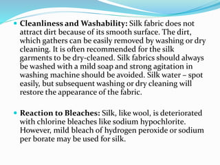  Cleanliness and Washability: Silk fabric does not
attract dirt because of its smooth surface. The dirt,
which gathers can be easily removed by washing or dry
cleaning. It is often recommended for the silk
garments to be dry-cleaned. Silk fabrics should always
be washed with a mild soap and strong agitation in
washing machine should be avoided. Silk water – spot
easily, but subsequent washing or dry cleaning will
restore the appearance of the fabric.
 Reaction to Bleaches: Silk, like wool, is deteriorated
with chlorine bleaches like sodium hypochlorite.
However, mild bleach of hydrogen peroxide or sodium
per borate may be used for silk.
 