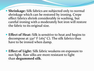  Shrinkage: Silk fabrics are subjected only to normal
shrinkage which can be restored by ironing. Crepe
effect fabrics shrink considerably in washing, but
careful ironing with a moderately hot iron will restore
the fabric to its original size.
 Effect of Heat: Silk is sensitive to heat and begins to
decompose at 330° F (165° C). The silk fabrics thus
have to be ironed when damp.
 Effect of Light: Silk fabric weakens on exposure to
sun light. Raw silks are more resistant to light
than degummed silk.
 