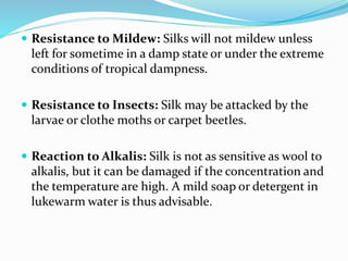  Resistance to Mildew: Silks will not mildew unless
left for sometime in a damp state or under the extreme
conditions of tropical dampness.
 Resistance to Insects: Silk may be attacked by the
larvae or clothe moths or carpet beetles.
 Reaction to Alkalis: Silk is not as sensitive as wool to
alkalis, but it can be damaged if the concentration and
the temperature are high. A mild soap or detergent in
lukewarm water is thus advisable.
 