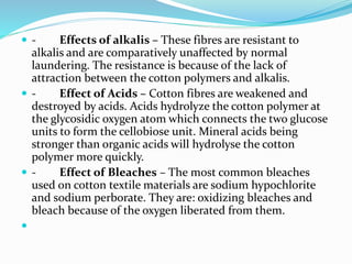  - Effects of alkalis – These fibres are resistant to
alkalis and are comparatively unaffected by normal
laundering. The resistance is because of the lack of
attraction between the cotton polymers and alkalis.
 - Effect of Acids – Cotton fibres are weakened and
destroyed by acids. Acids hydrolyze the cotton polymer at
the glycosidic oxygen atom which connects the two glucose
units to form the cellobiose unit. Mineral acids being
stronger than organic acids will hydrolyse the cotton
polymer more quickly.
 - Effect of Bleaches – The most common bleaches
used on cotton textile materials are sodium hypochlorite
and sodium perborate. They are: oxidizing bleaches and
bleach because of the oxygen liberated from them.

 