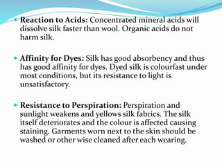 Reaction to Acids: Concentrated mineral acids will
dissolve silk faster than wool. Organic acids do not
harm silk.
 Affinity for Dyes: Silk has good absorbency and thus
has good affinity for dyes. Dyed silk is colourfast under
most conditions, but its resistance to light is
unsatisfactory.
 Resistance to Perspiration: Perspiration and
sunlight weakens and yellows silk fabrics. The silk
itself deteriorates and the colour is affected causing
staining. Garments worn next to the skin should be
washed or other wise cleaned after each wearing.
 