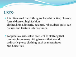 USES:
 It is often used for clothing such as shirts, ties, blouses,
formal dresses, high fashion
clothes,lining, lingerie, pajamas, robes, dress suits, sun
dresses and Eastern folk costumes.
 For practical use, silk is excellent as clothing that
protects from many biting insects that would
ordinarily pierce clothing, such as mosquitoes
and horseflies
 