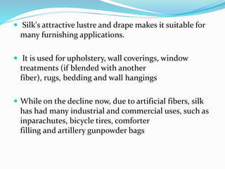  Silk's attractive lustre and drape makes it suitable for
many furnishing applications.
 It is used for upholstery, wall coverings, window
treatments (if blended with another
fiber), rugs, bedding and wall hangings
 While on the decline now, due to artificial fibers, silk
has had many industrial and commercial uses, such as
inparachutes, bicycle tires, comforter
filling and artillery gunpowder bags
 