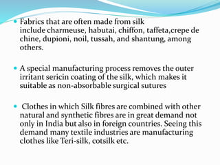  Fabrics that are often made from silk
include charmeuse, habutai, chiffon, taffeta,crepe de
chine, dupioni, noil, tussah, and shantung, among
others.
 A special manufacturing process removes the outer
irritant sericin coating of the silk, which makes it
suitable as non-absorbable surgical sutures
 Clothes in which Silk fibres are combined with other
natural and synthetic fibres are in great demand not
only in India but also in foreign countries. Seeing this
demand many textile industries are manufacturing
clothes like Teri-silk, cotsilk etc.
 