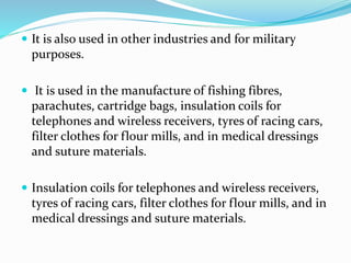  It is also used in other industries and for military
purposes.
 It is used in the manufacture of fishing fibres,
parachutes, cartridge bags, insulation coils for
telephones and wireless receivers, tyres of racing cars,
filter clothes for flour mills, and in medical dressings
and suture materials.
 Insulation coils for telephones and wireless receivers,
tyres of racing cars, filter clothes for flour mills, and in
medical dressings and suture materials.
 