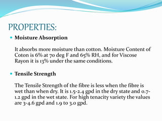 PROPERTIES:
 Moisture Absorption
It absorbs more moisture than cotton. Moisture Content of
Coton is 6% at 70 deg F and 65% RH, and for Viscose
Rayon it is 13% under the same conditions.
 Tensile Strength
The Tensile Strength of the fibre is less when the fibre is
wet than when dry. It is 1.5-2.4 gpd in the dry state and 0.7-
1.2 gpd in the wet state. For high tenacity variety the values
are 3-4.6 gpd and 1.9 to 3.0 gpd.
 