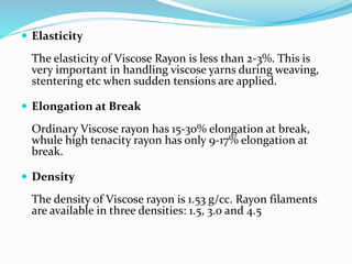  Elasticity
The elasticity of Viscose Rayon is less than 2-3%. This is
very important in handling viscose yarns during weaving,
stentering etc when sudden tensions are applied.
 Elongation at Break
Ordinary Viscose rayon has 15-30% elongation at break,
whule high tenacity rayon has only 9-17% elongation at
break.
 Density
The density of Viscose rayon is 1.53 g/cc. Rayon filaments
are available in three densities: 1.5, 3.0 and 4.5
 