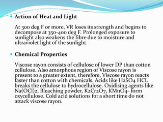  Action of Heat and Light
At 300 deg F or more, VR loses its strength and begins to
decompose at 350-400 deg F. Prolonged exposure to
sunlight also weakens the fibre due to moisture and
ultraviolet light of the sunlight.
 Chemical Properties
Viscose rayon consists of cellulose of lower DP than cotton
cellulose. Also amorphous region of Viscose rayon is
present to a greater extent, therefore, Viscose rayon reacts
faster than cotton with chemicals. Acids like H2SO4 HCL
breaks the cellulose to hydrocellulose. Oxidising agents like
Na(OCl)2, Bleaching powder, K2Cr2O7, KMnO4- form
oxycellulose. Cold acid solutions for a short time do not
attack viscose rayon.
 