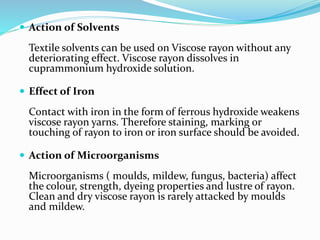  Action of Solvents
Textile solvents can be used on Viscose rayon without any
deteriorating effect. Viscose rayon dissolves in
cuprammonium hydroxide solution.
 Effect of Iron
Contact with iron in the form of ferrous hydroxide weakens
viscose rayon yarns. Therefore staining, marking or
touching of rayon to iron or iron surface should be avoided.
 Action of Microorganisms
Microorganisms ( moulds, mildew, fungus, bacteria) affect
the colour, strength, dyeing properties and lustre of rayon.
Clean and dry viscose rayon is rarely attacked by moulds
and mildew.
 