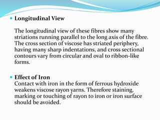  Longitudinal View
The longitudinal view of these fibres show many
striations running parallel to the long axis of the fibre.
The cross section of viscose has striated periphery,
having many sharp indentations, and cross sectional
contours vary from circular and oval to ribbon-like
forms.
 Effect of Iron
Contact with iron in the form of ferrous hydroxide
weakens viscose rayon yarns. Therefore staining,
marking or touching of rayon to iron or iron surface
should be avoided.
 