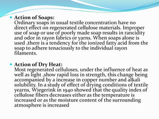  Action of Soaps:
Ordinary soaps in usual textile concentration have no
direct effect on regenerated cellulose materials. Improper
use of soap or use of poorly made soap results in rancidity
and odor in rayon fabrics or yarns. When soaps alone is
used ,there is a tendency for the ionized fatty acid from the
soap to adhere tenaciously to the individual rayon
filaments.
 Action of Dry Heat:
Most regenerated celluloses, under the influence of heat as
well as light ,show rapid loss in strength, this change being
accompanied by a increase in copper number and alkali
solubility. In a study of effect of drying conditions of textile
yearns, Wiegerink in 1940 showed that the quality index of
cellulose fibers decreases either as the temperature is
increased or as the moisture content of the surrounding
atmosphere is increased
 