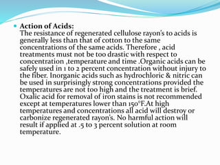  Action of Acids:
The resistance of regenerated cellulose rayon’s to acids is
generally less than that of cotton to the same
concentrations of the same acids. Therefore , acid
treatments must not be too drastic with respect to
concentration ,temperature and time .Organic acids can be
safely used in 1 to 2 percent concentration without injury to
the fiber. Inorganic acids such as hydrochloric & nitric can
be used in surprisingly strong concentrations provided the
temperatures are not too high and the treatment is brief.
Oxalic acid for removal of iron stains is not recommended
except at temperatures lower than 150°F.At high
temperatures and concentrations all acid will destroy or
carbonize regenerated rayon’s. No harmful action will
result if applied at .5 to 3 percent solution at room
temperature.
 