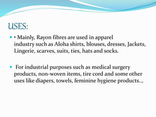 USES:
 • Mainly, Rayon fibres are used in apparel
industry such as Aloha shirts, blouses, dresses, Jackets,
Lingerie, scarves, suits, ties, hats and socks.
 For industrial purposes such as medical surgery
products, non-woven items, tire cord and some other
uses like diapers, towels, feminine hygiene products..,
 