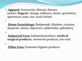  Apparel: Accessories, blouses, dresses,
jackets, lingerie, linings, millinery, slacks, sportshirts,
sportswear, suits, ties, work clothes

Home Furnishings: Bedspreads, blankets, curtains,
draperies, sheets, slipcovers, tablecloths, upholstery

Industrial Uses: Industrial products, medical
surgical products, nonwoven products, tire cord

Other Uses: Feminine hygiene products
 