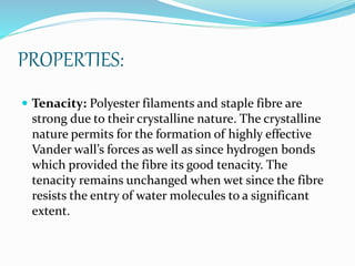 PROPERTIES:
 Tenacity: Polyester filaments and staple fibre are
strong due to their crystalline nature. The crystalline
nature permits for the formation of highly effective
Vander wall’s forces as well as since hydrogen bonds
which provided the fibre its good tenacity. The
tenacity remains unchanged when wet since the fibre
resists the entry of water molecules to a significant
extent.
 