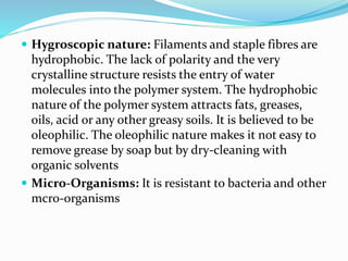  Hygroscopic nature: Filaments and staple fibres are
hydrophobic. The lack of polarity and the very
crystalline structure resists the entry of water
molecules into the polymer system. The hydrophobic
nature of the polymer system attracts fats, greases,
oils, acid or any other greasy soils. It is believed to be
oleophilic. The oleophilic nature makes it not easy to
remove grease by soap but by dry-cleaning with
organic solvents
 Micro-Organisms: It is resistant to bacteria and other
mcro-organisms
 