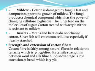  - Mildew – Cotton is damaged by fungi. Heat and
dampness support the growth of mildew. The fungi
produce a chemical compound which has the power of
changing cellulose to glucose. The fungi feed on the
molecules of sugar: Cotton treated with acrylo nitrite
is resistant to mildew.
 - Insects – Moths and beetles do not change
cotton. Silver fish will eat cotton cellulose especially if
heavily starched.
 Strength and extension of cotton fiber:
Cotton fibre is fairly among natural fibres in relation to
tenacity which is 3-3.5g/dtex. Its tensile strength is
between wool and silk fibre but disadvantage is low
extension at break which is 5-7%.
 