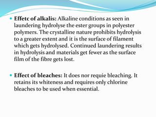 Effetc of alkalis: Alkaline conditions as seen in
laundering hydrolyse the ester groups in polyester
polymers. The crystalline nature prohibits hydrolysis
to a greater extent and it is the surface of filament
which gets hydrolysed. Continued laundering results
in hydrolysis and materials get fewer as the surface
film of the fibre gets lost.
 Effect of bleaches: It does nor requie bleaching. It
retains its whiteness and requires only chlorine
bleaches to be used when essential.
 