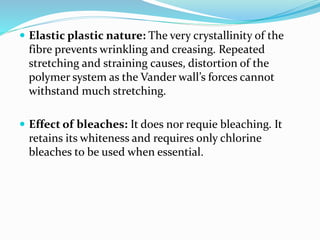  Elastic plastic nature: The very crystallinity of the
fibre prevents wrinkling and creasing. Repeated
stretching and straining causes, distortion of the
polymer system as the Vander wall’s forces cannot
withstand much stretching.
 Effect of bleaches: It does nor requie bleaching. It
retains its whiteness and requires only chlorine
bleaches to be used when essential.
 